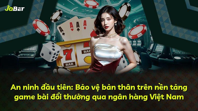An ninh đầu tiên: Bảo vệ bản thân trên nền tảng game bài đổi thưởng qua ngân hàng Việt Nam