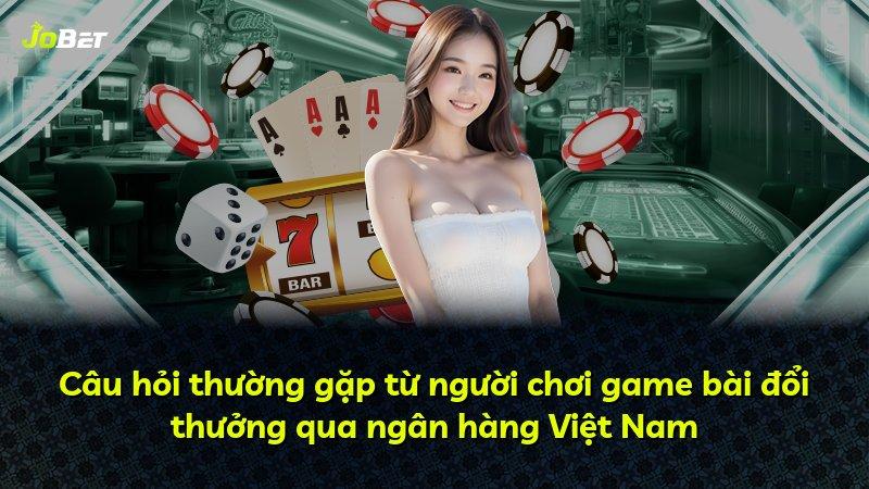 Câu hỏi thường gặp từ người chơi game bài đổi thưởng qua ngân hàng Việt Nam