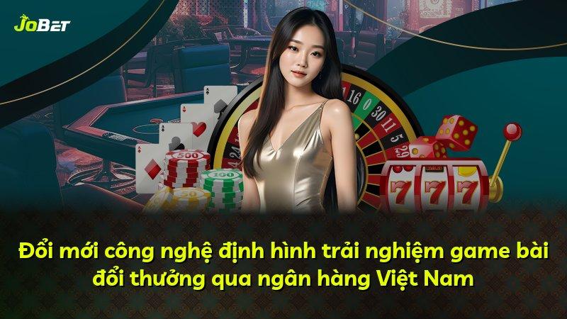 Đổi mới công nghệ định hình trải nghiệm game bài đổi thưởng qua ngân hàng Việt Nam
