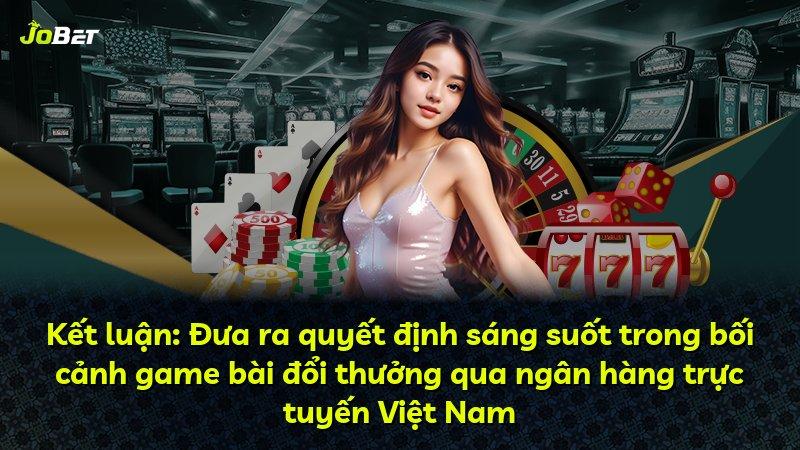 Kết luận: Đưa ra quyết định sáng suốt trong bối cảnh game bài đổi thưởng qua ngân hàng trực tuyến Việt Nam
